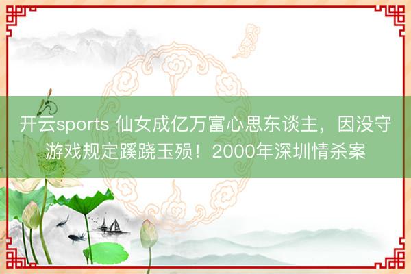 开云sports 仙女成亿万富心思东谈主，因没守游戏规定蹊跷玉殒！2000年深圳情杀案