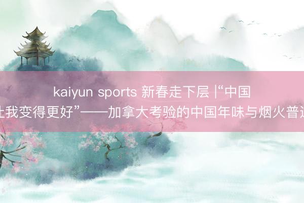 kaiyun sports 新春走下层 |“中国让我变得更好”——加拿大考验的中国年味与烟火普通