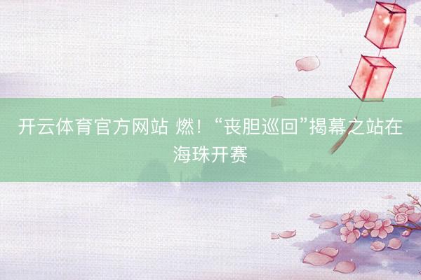 开云体育官方网站 燃！“丧胆巡回”揭幕之站在海珠开赛
