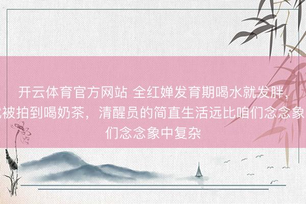 开云体育官方网站 全红婵发育期喝水就发胖，回身就被拍到喝奶茶，清醒员的简直生活远比咱们念念象中复杂