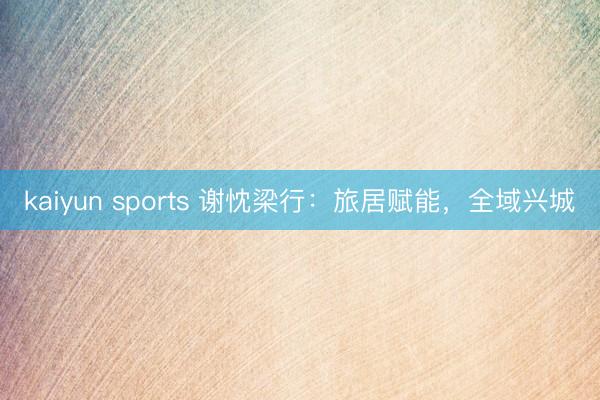 kaiyun sports 谢忱梁行：旅居赋能，全域兴城