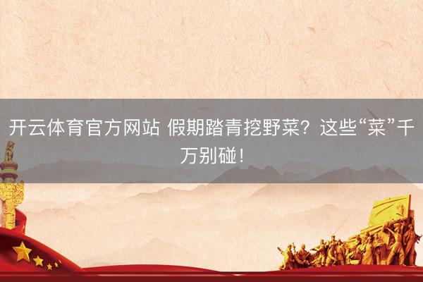 开云体育官方网站 假期踏青挖野菜？这些“菜”千万别碰！