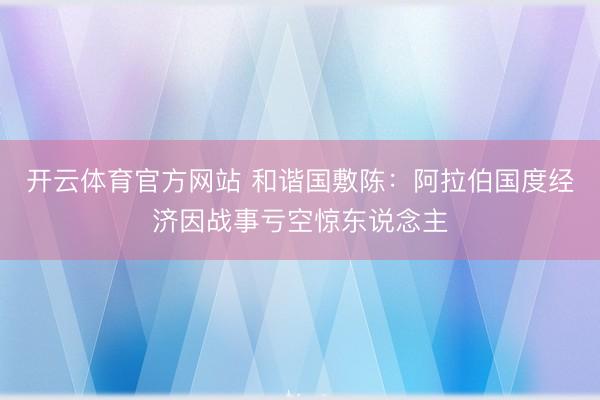开云体育官方网站 和谐国敷陈：阿拉伯国度经济因战事亏空惊东说念主