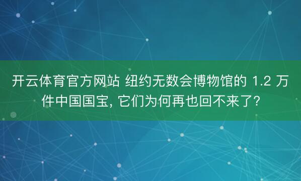 开云体育官方网站 纽约无数会博物馆的 1.2 万件中国国宝, 它们为何再也回不来了?