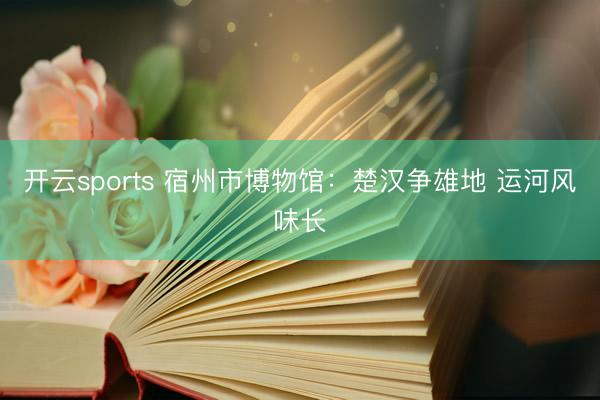 开云sports 宿州市博物馆：楚汉争雄地 运河风味长