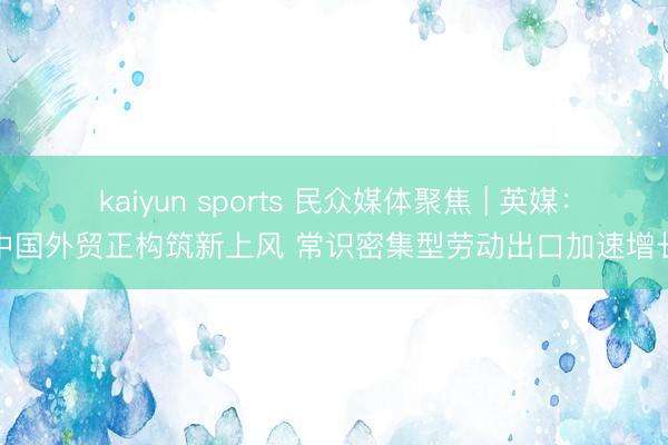 kaiyun sports 民众媒体聚焦 | 英媒：中国外贸正构筑新上风 常识密集型劳动出口加速增长