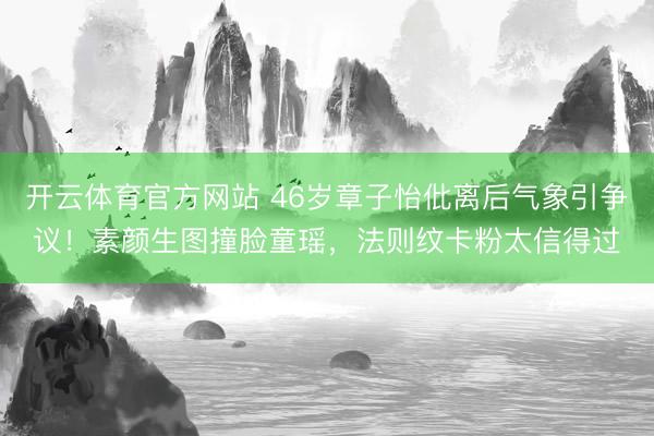 开云体育官方网站 46岁章子怡仳离后气象引争议！素颜生图撞脸童瑶，法则纹卡粉太信得过