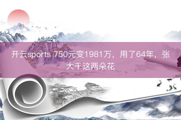 开云sports 750元变1981万，用了64年，张大千这两朵花