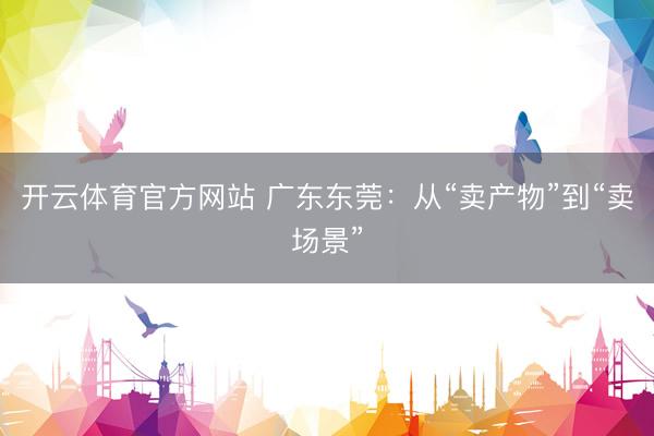 开云体育官方网站 广东东莞：从“卖产物”到“卖场景”