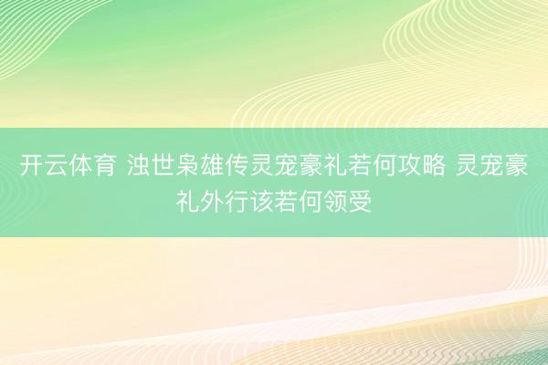 开云体育 浊世枭雄传灵宠豪礼若何攻略 灵宠豪礼外行该若何领受