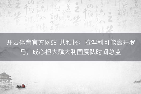 开云体育官方网站 共和报：拉涅利可能离开罗马，成心担大肆大利国度队时间总监