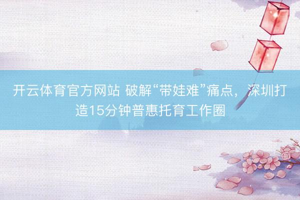 开云体育官方网站 破解“带娃难”痛点，深圳打造15分钟普惠托育工作圈