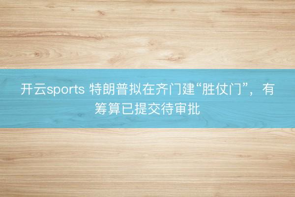 开云sports 特朗普拟在齐门建“胜仗门”，有筹算已提交待审批