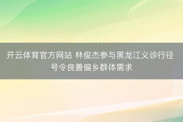 开云体育官方网站 林俊杰参与黑龙江义诊行径 号令良善偏乡群体需求