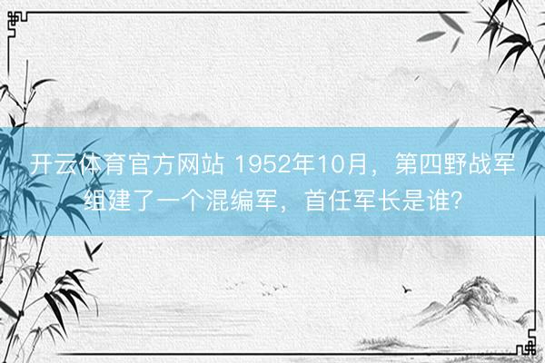 开云体育官方网站 1952年10月，第四野战军组建了一个混编军，首任军长是谁？