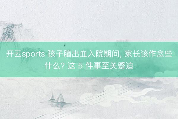 开云sports 孩子脑出血入院期间, 家长该作念些什么? 这 5 件事至关蹙迫
