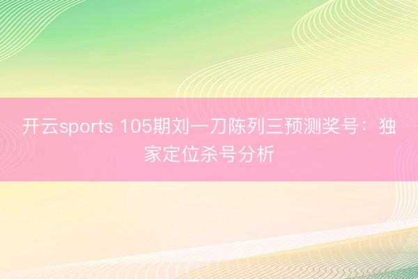 开云sports 105期刘一刀陈列三预测奖号：独家定位杀号分析