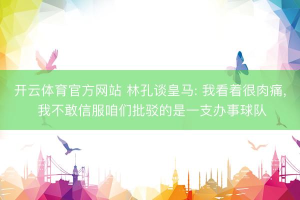 开云体育官方网站 林孔谈皇马: 我看着很肉痛, 我不敢信服咱们批驳的是一支办事球队