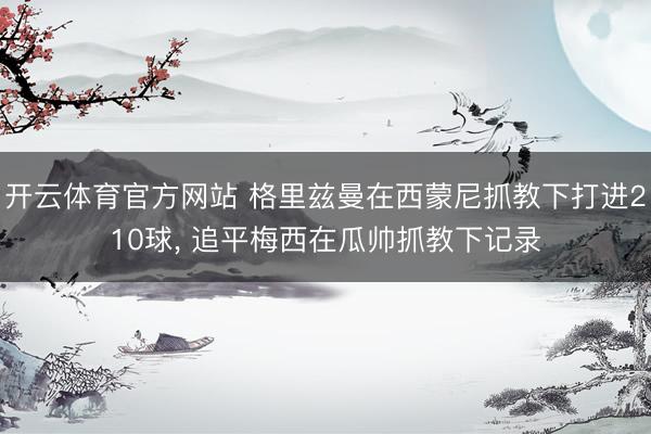 开云体育官方网站 格里兹曼在西蒙尼抓教下打进210球, 追平梅西在瓜帅抓教下记录
